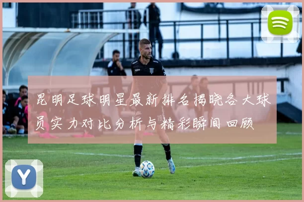 昆明足球明星最新排名揭晓各大球员实力对比分析与精彩瞬间回顾