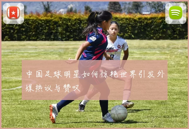 中国足球明星如何惊艳世界引发外媒热议与赞叹
