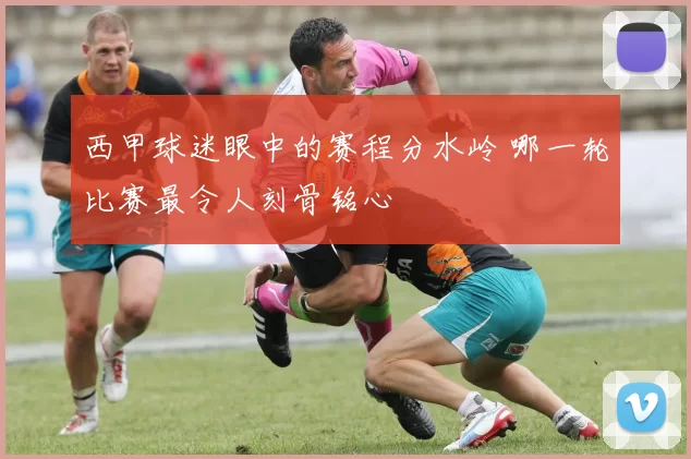 西甲球迷眼中的赛程分水岭 哪一轮比赛最令人刻骨铭心