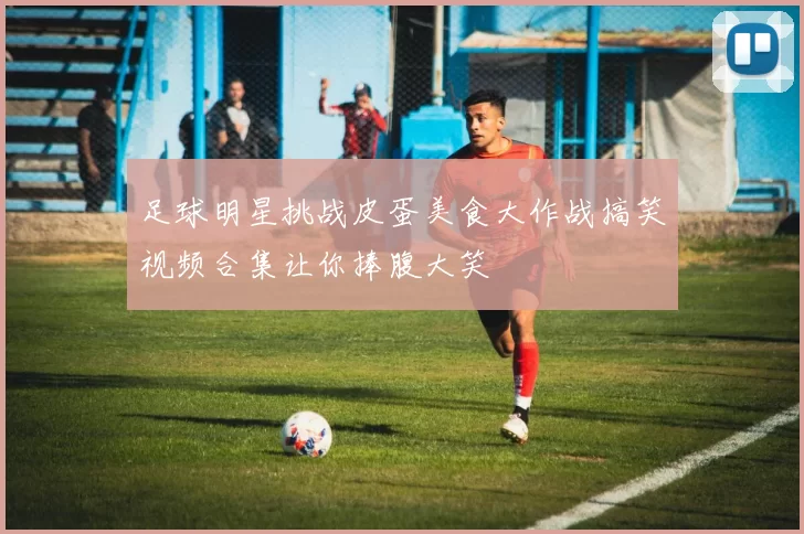 足球明星挑战皮蛋美食大作战搞笑视频合集让你捧腹大笑