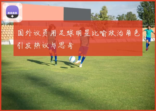 国外议员用足球明星比喻政治角色引发热议与思考