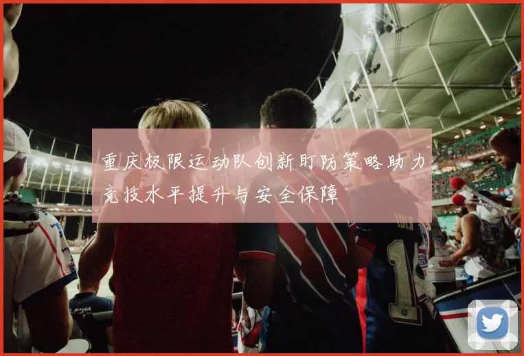 重庆极限运动队创新盯防策略助力竞技水平提升与安全保障