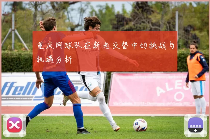 重庆网球队在新老交替中的挑战与机遇分析