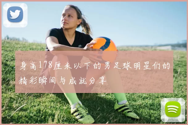 身高178厘米以下的男足球明星们的精彩瞬间与成就分享