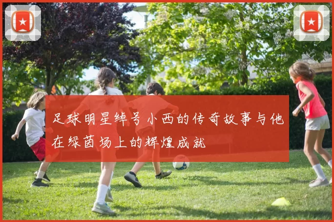 足球明星绰号小西的传奇故事与他在绿茵场上的辉煌成就
