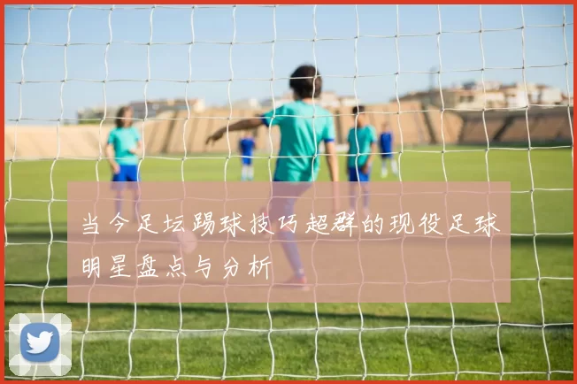 当今足坛踢球技巧超群的现役足球明星盘点与分析