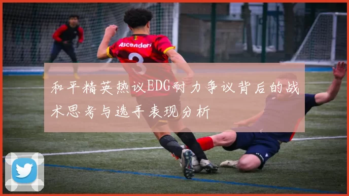 和平精英热议EDG耐力争议背后的战术思考与选手表现分析