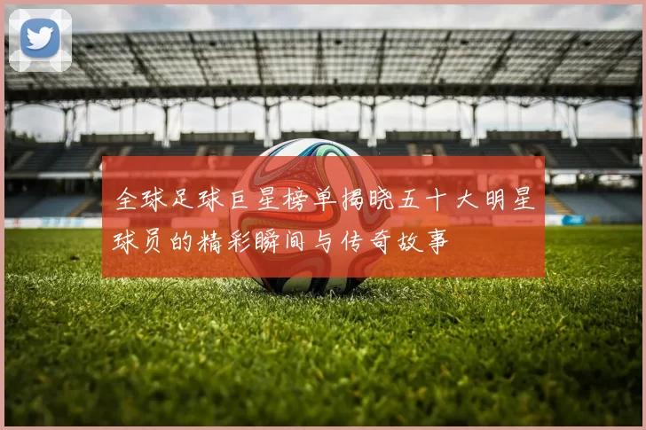 全球足球巨星榜单揭晓五十大明星球员的精彩瞬间与传奇故事