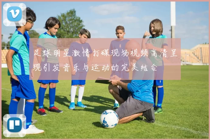 足球明星激情打碟现场视频高清呈现引发音乐与运动的完美结合