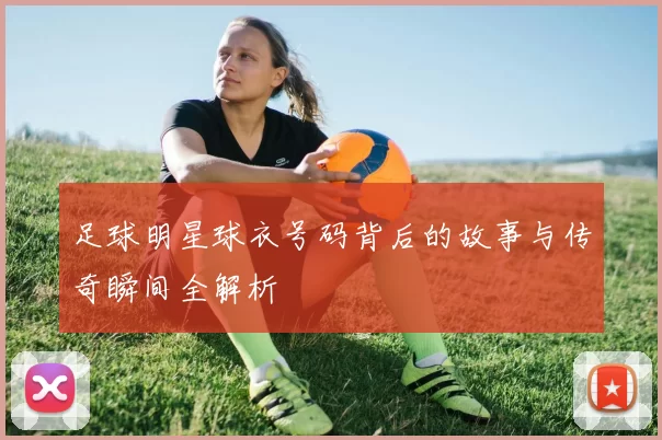 足球明星球衣号码背后的故事与传奇瞬间全解析