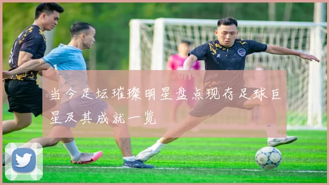 当今足坛璀璨明星盘点现存足球巨星及其成就一览