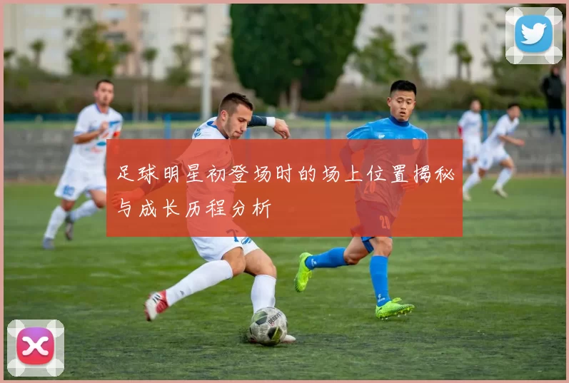 足球明星初登场时的场上位置揭秘与成长历程分析