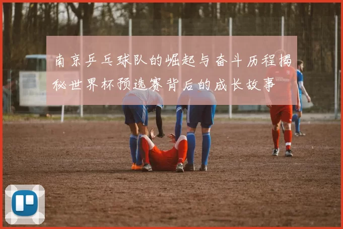 南京乒乓球队的崛起与奋斗历程揭秘世界杯预选赛背后的成长故事
