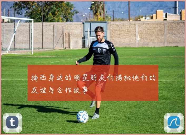 梅西身边的明星朋友们揭秘他们的友谊与合作故事