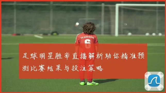足球明星胜率直播解析助你精准预测比赛结果与投注策略