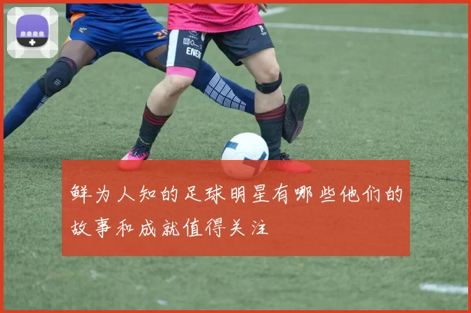 鲜为人知的足球明星有哪些他们的故事和成就值得关注
