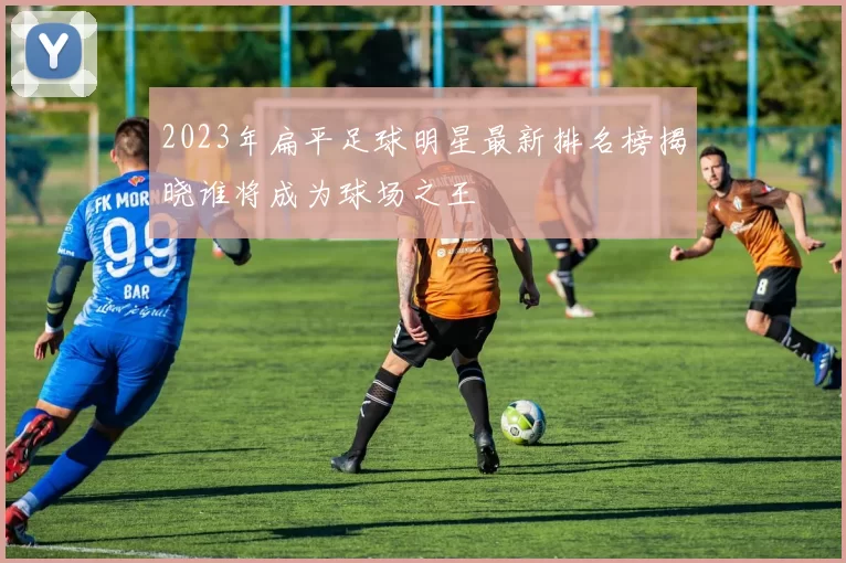 2023年扁平足球明星最新排名榜揭晓谁将成为球场之王