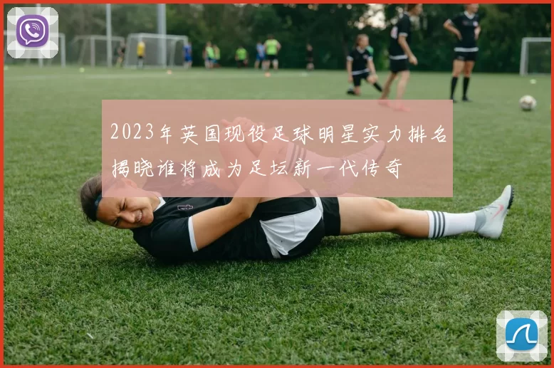 2023年英国现役足球明星实力排名揭晓谁将成为足坛新一代传奇
