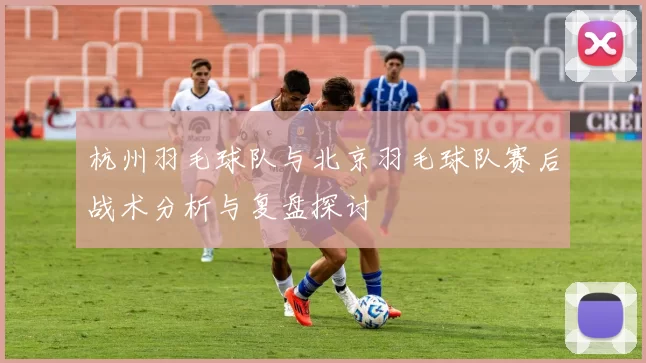 杭州羽毛球队与北京羽毛球队赛后战术分析与复盘探讨