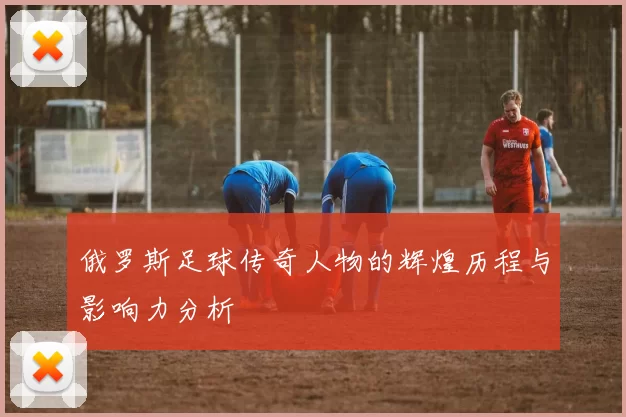 俄罗斯足球传奇人物的辉煌历程与影响力分析