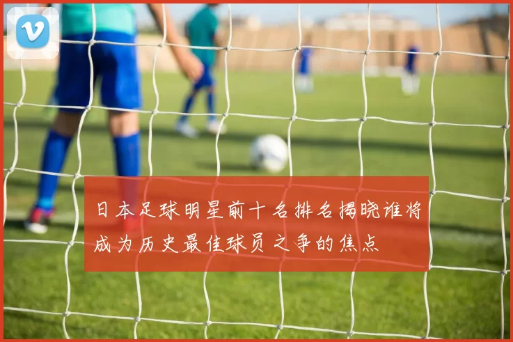 日本足球明星前十名排名揭晓谁将成为历史最佳球员之争的焦点