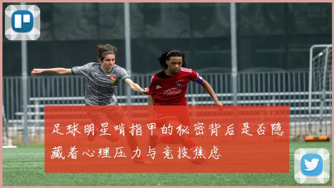 足球明星啃指甲的秘密背后是否隐藏着心理压力与竞技焦虑