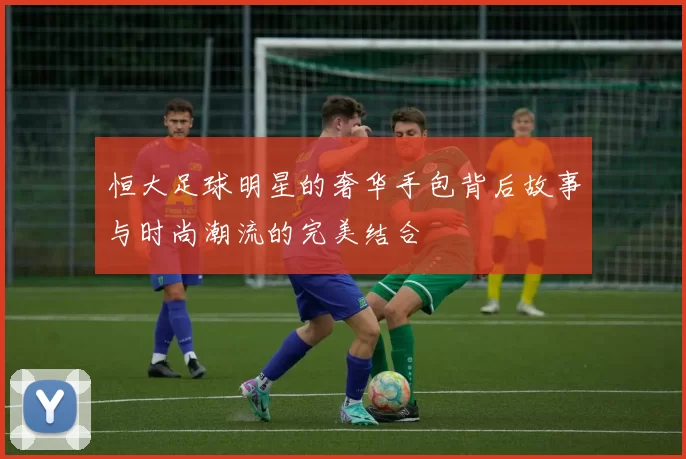 恒大足球明星的奢华手包背后故事与时尚潮流的完美结合