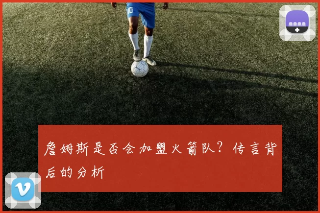 詹姆斯是否会加盟火箭队？传言背后的分析