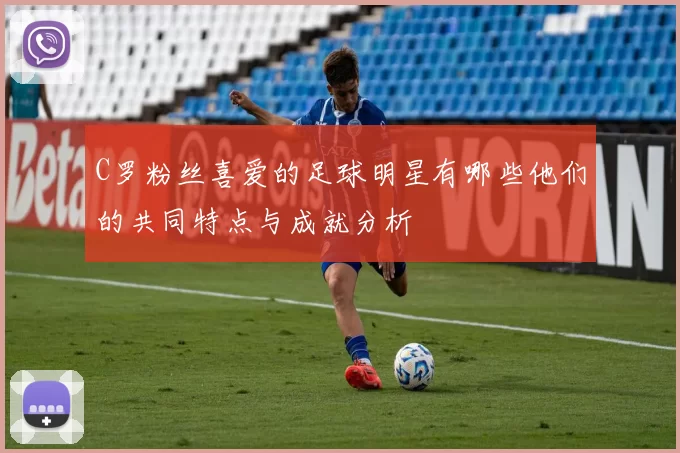 C罗粉丝喜爱的足球明星有哪些他们的共同特点与成就分析
