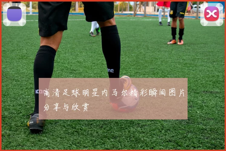 高清足球明星内马尔精彩瞬间图片分享与欣赏