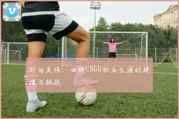 对话吴伟：回顾CSGO职业生涯的辉煌与挑战