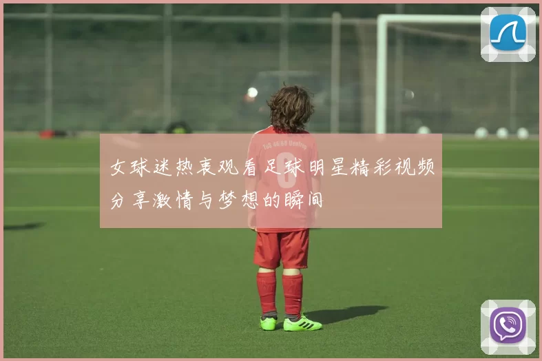 女球迷热衷观看足球明星精彩视频分享激情与梦想的瞬间