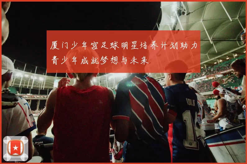 厦门少年宫足球明星培养计划助力青少年成就梦想与未来