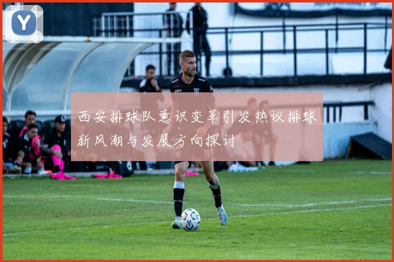 西安排球队意识变革引发热议排球新风潮与发展方向探讨