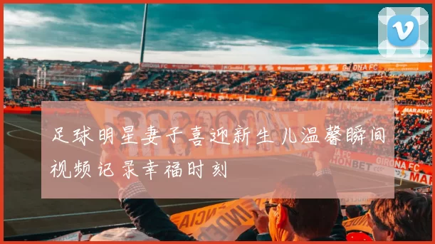 足球明星妻子喜迎新生儿温馨瞬间视频记录幸福时刻