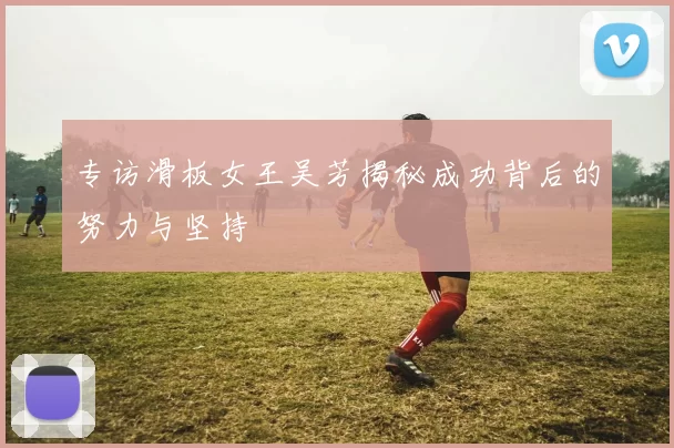 专访滑板女王吴芳揭秘成功背后的努力与坚持