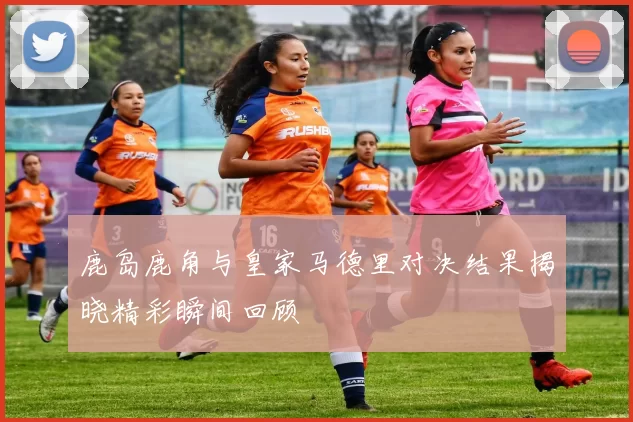 鹿岛鹿角与皇家马德里对决结果揭晓精彩瞬间回顾