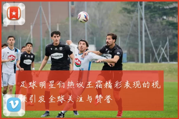 足球明星们热议王霜精彩表现的视频引发全球关注与赞誉